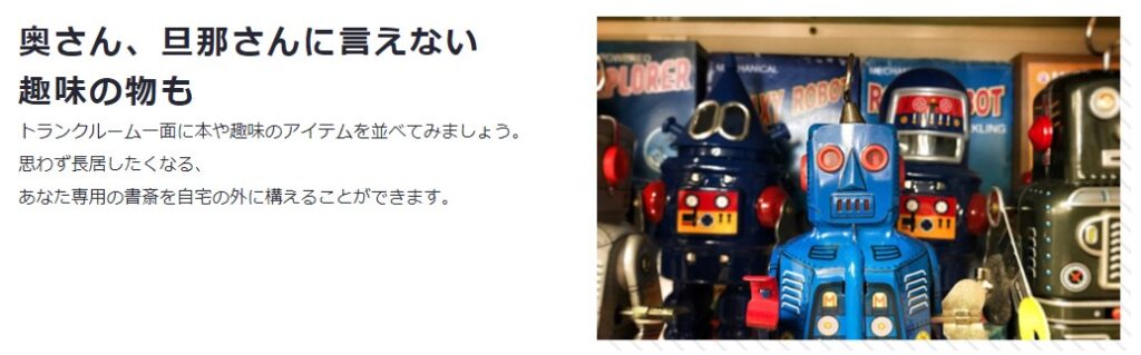 ブリキのおもちゃのロボットが４から５個写っていて、トランクルームを秘密の趣味の置き場所に使う提案を広告コピーとして掲載している写真です。
